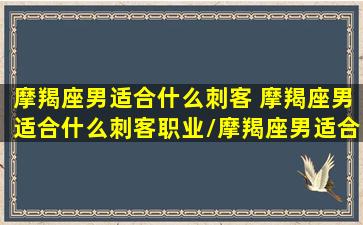 摩羯座男适合什么刺客 摩羯座男适合什么刺客职业/摩羯座男适合什么刺客 摩羯座男适合什么刺客职业-我的网站